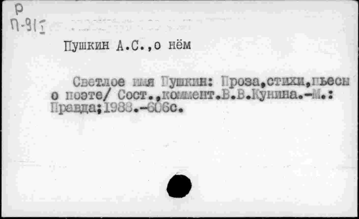 ﻿р
П-31Г : ат-
Пушкин А.С.,о нём
Светлое п£йя ушкин: I роза*стихи,гьесы о поэте/ Сост.,1;о1.г;ент.1 .Б.Ь.ушша.- ^: Правда; Х983.-би6с.